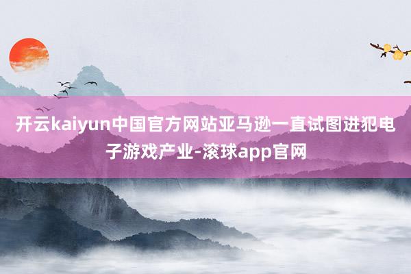 开云kaiyun中国官方网站亚马逊一直试图进犯电子游戏产业-滚球app官网