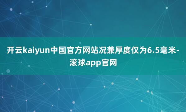 开云kaiyun中国官方网站况兼厚度仅为6.5毫米-滚球app官网