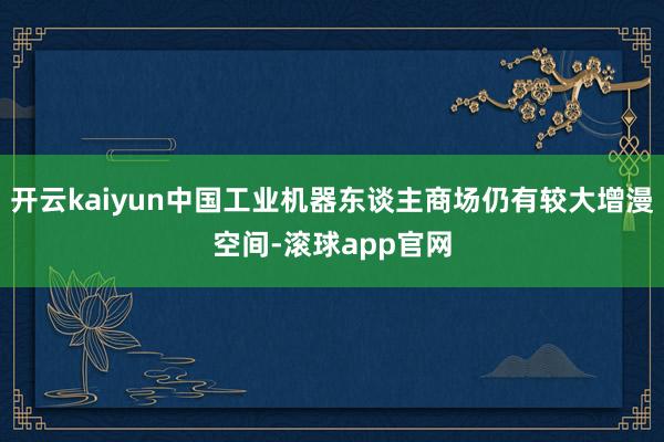 开云kaiyun中国工业机器东谈主商场仍有较大增漫空间-滚球app官网