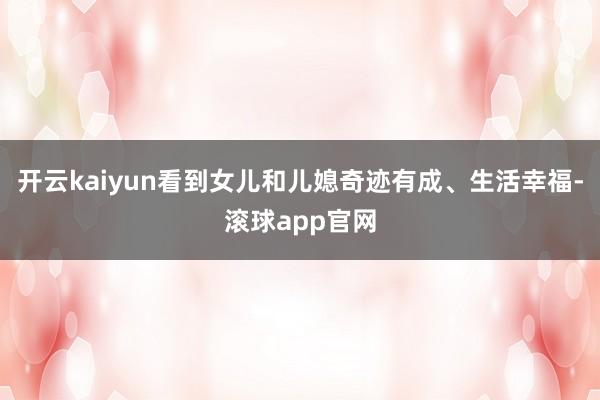 开云kaiyun看到女儿和儿媳奇迹有成、生活幸福-滚球app官网