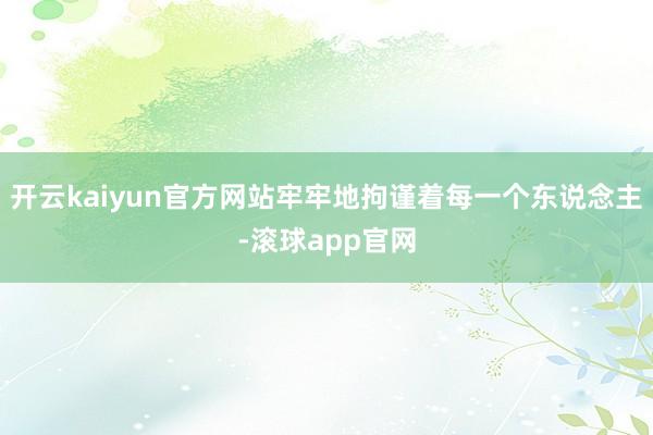 开云kaiyun官方网站牢牢地拘谨着每一个东说念主-滚球app官网