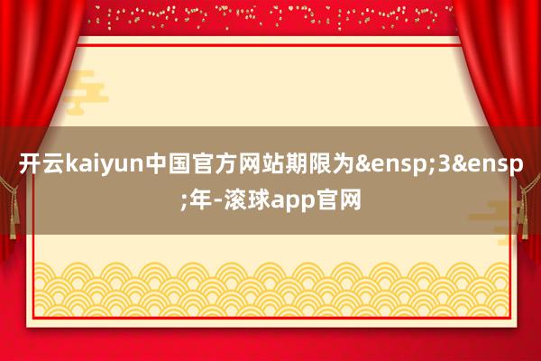 开云kaiyun中国官方网站期限为&ensp;3&ensp;年-滚球app官网