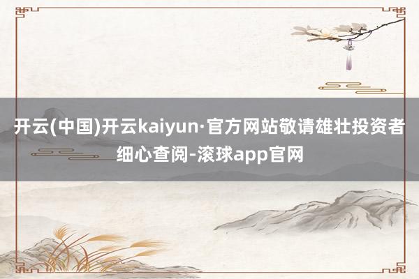 开云(中国)开云kaiyun·官方网站敬请雄壮投资者细心查阅-滚球app官网