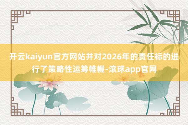 开云kaiyun官方网站并对2026年的责任标的进行了策略性运筹帷幄-滚球app官网