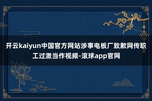 开云kaiyun中国官方网站涉事电板厂致歉网传职工过激当作视频-滚球app官网