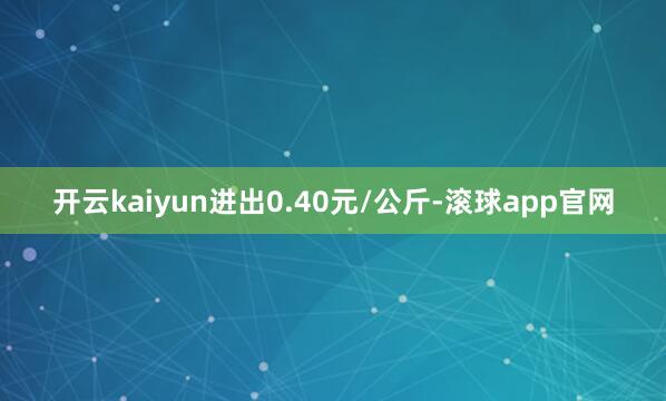 开云kaiyun进出0.40元/公斤-滚球app官网