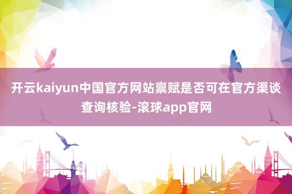 开云kaiyun中国官方网站禀赋是否可在官方渠谈查询核验-滚球app官网