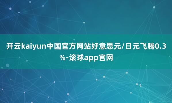开云kaiyun中国官方网站　　好意思元/日元飞腾0.3%-滚球app官网