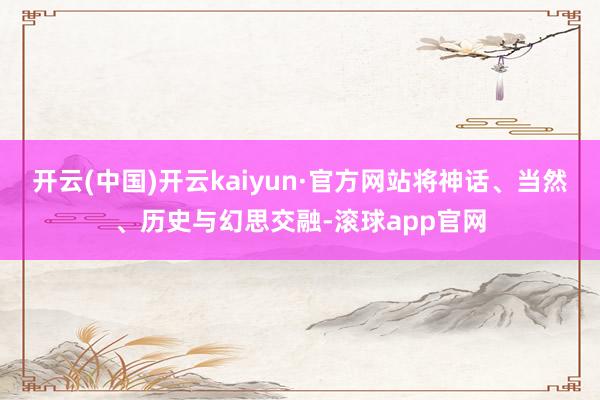 开云(中国)开云kaiyun·官方网站将神话、当然、历史与幻思交融-滚球app官网