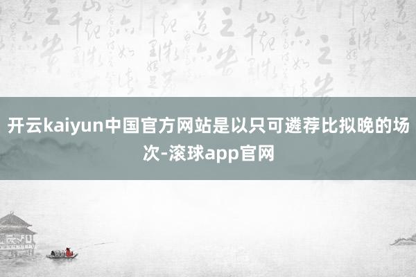 开云kaiyun中国官方网站是以只可遴荐比拟晚的场次-滚球app官网