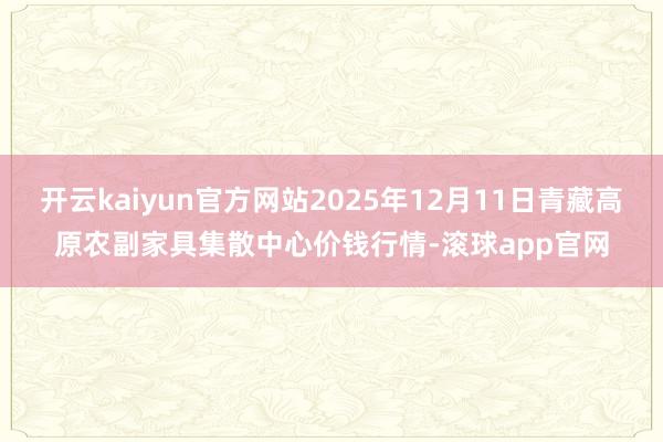 开云kaiyun官方网站2025年12月11日青藏高原农副家具集散中心价钱行情-滚球app官网