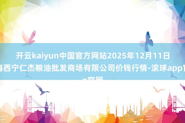 开云kaiyun中国官方网站2025年12月11日青海西宁仁杰粮油批发商场有限公司价钱行情-滚球app官网