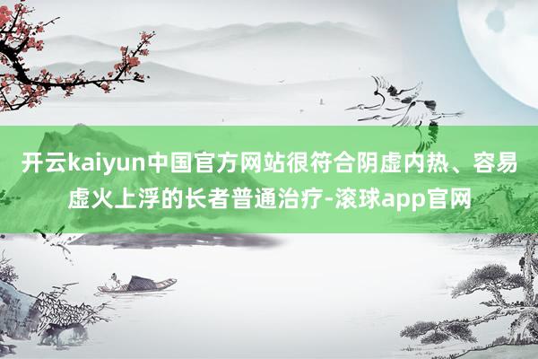 开云kaiyun中国官方网站很符合阴虚内热、容易虚火上浮的长者普通治疗-滚球app官网