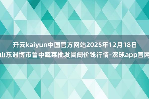 开云kaiyun中国官方网站2025年12月18日山东淄博市鲁中蔬菜批发阛阓价钱行情-滚球app官网