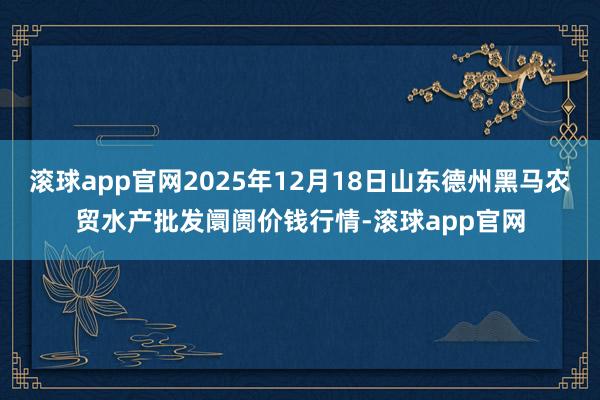 滚球app官网2025年12月18日山东德州黑马农贸水产批发阛阓价钱行情-滚球app官网
