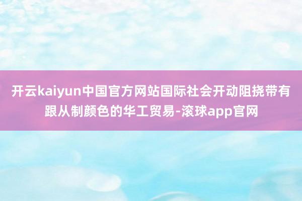 开云kaiyun中国官方网站国际社会开动阻挠带有跟从制颜色的华工贸易-滚球app官网
