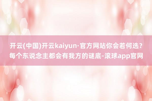 开云(中国)开云kaiyun·官方网站你会若何选？每个东说念主都会有我方的谜底-滚球app官网