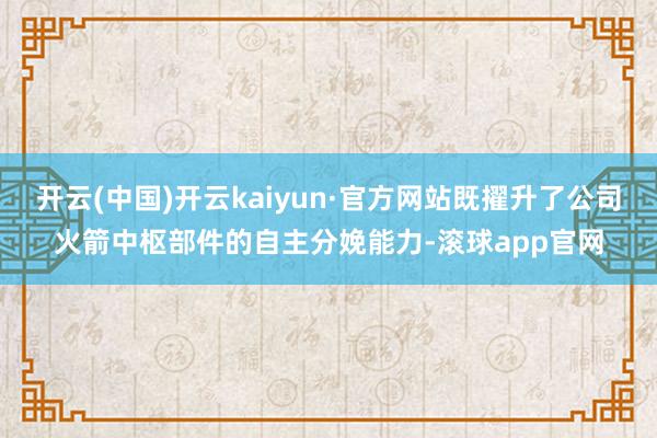 开云(中国)开云kaiyun·官方网站既擢升了公司火箭中枢部件的自主分娩能力-滚球app官网