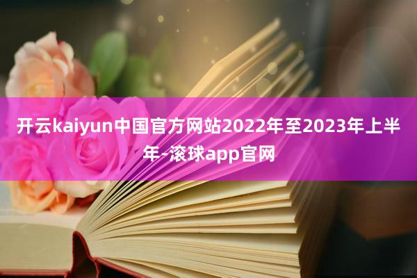 开云kaiyun中国官方网站2022年至2023年上半年-滚球app官网