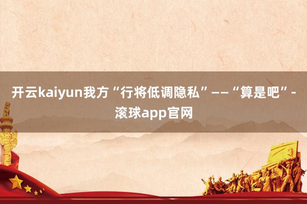 开云kaiyun我方“行将低调隐私”——“算是吧”-滚球app官网
