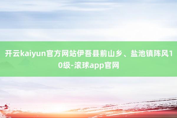 开云kaiyun官方网站伊吾县前山乡、盐池镇阵风10级-滚球app官网