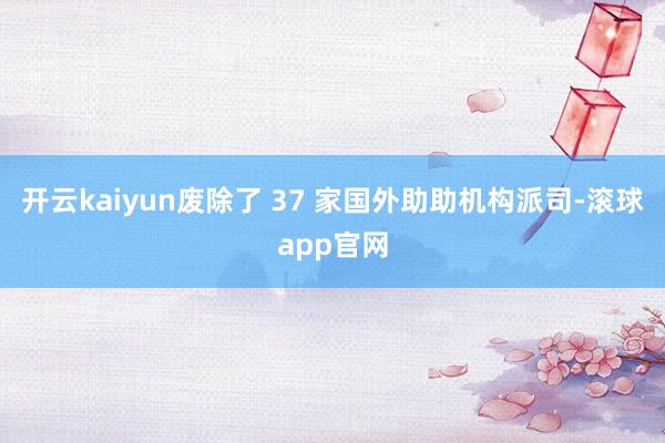 开云kaiyun废除了 37 家国外助助机构派司-滚球app官网