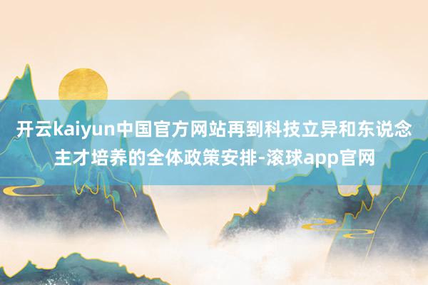 开云kaiyun中国官方网站再到科技立异和东说念主才培养的全体政策安排-滚球app官网