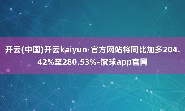 开云(中国)开云kaiyun·官方网站将同比加多204.42%至280.53%-滚球app官网