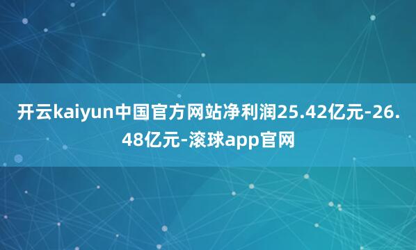 开云kaiyun中国官方网站净利润25.42亿元-26.48亿元-滚球app官网