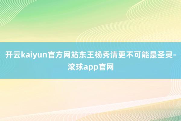 开云kaiyun官方网站东王杨秀清更不可能是圣灵-滚球app官网