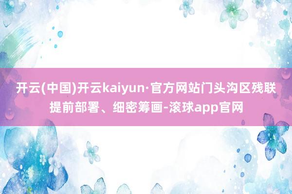 开云(中国)开云kaiyun·官方网站门头沟区残联提前部署、细密筹画-滚球app官网