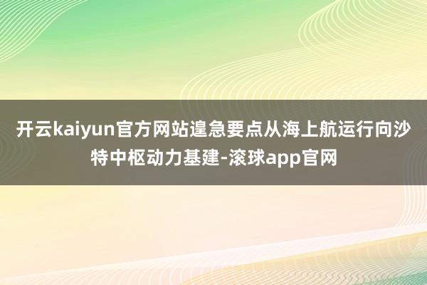 开云kaiyun官方网站遑急要点从海上航运行向沙特中枢动力基建-滚球app官网