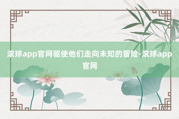 滚球app官网驱使他们走向未知的冒险-滚球app官网