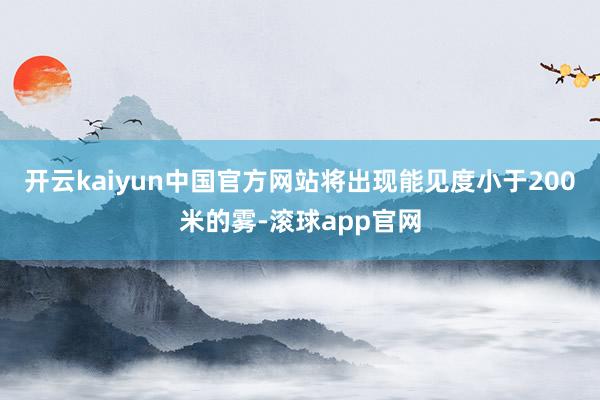 开云kaiyun中国官方网站将出现能见度小于200米的雾-滚球app官网