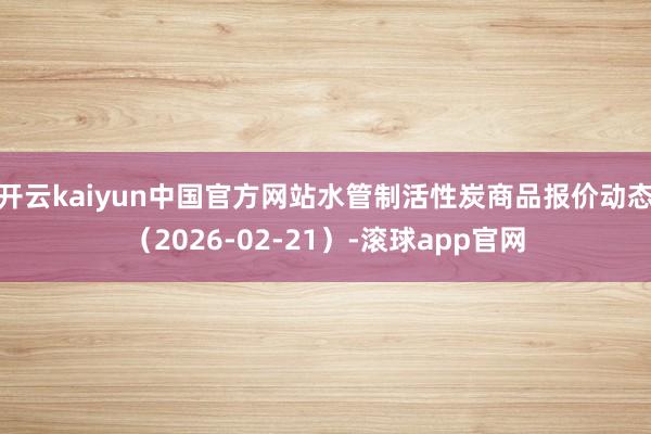 开云kaiyun中国官方网站水管制活性炭商品报价动态（2026-02-21）-滚球app官网