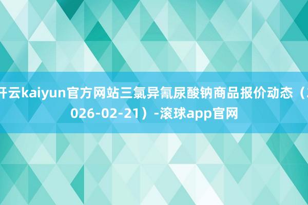 开云kaiyun官方网站三氯异氰尿酸钠商品报价动态(2026-02-21)-滚球app官网