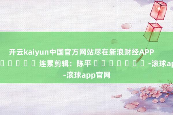 开云kaiyun中国官方网站尽在新浪财经APP            						连累剪辑：陈平 							-滚球app官网